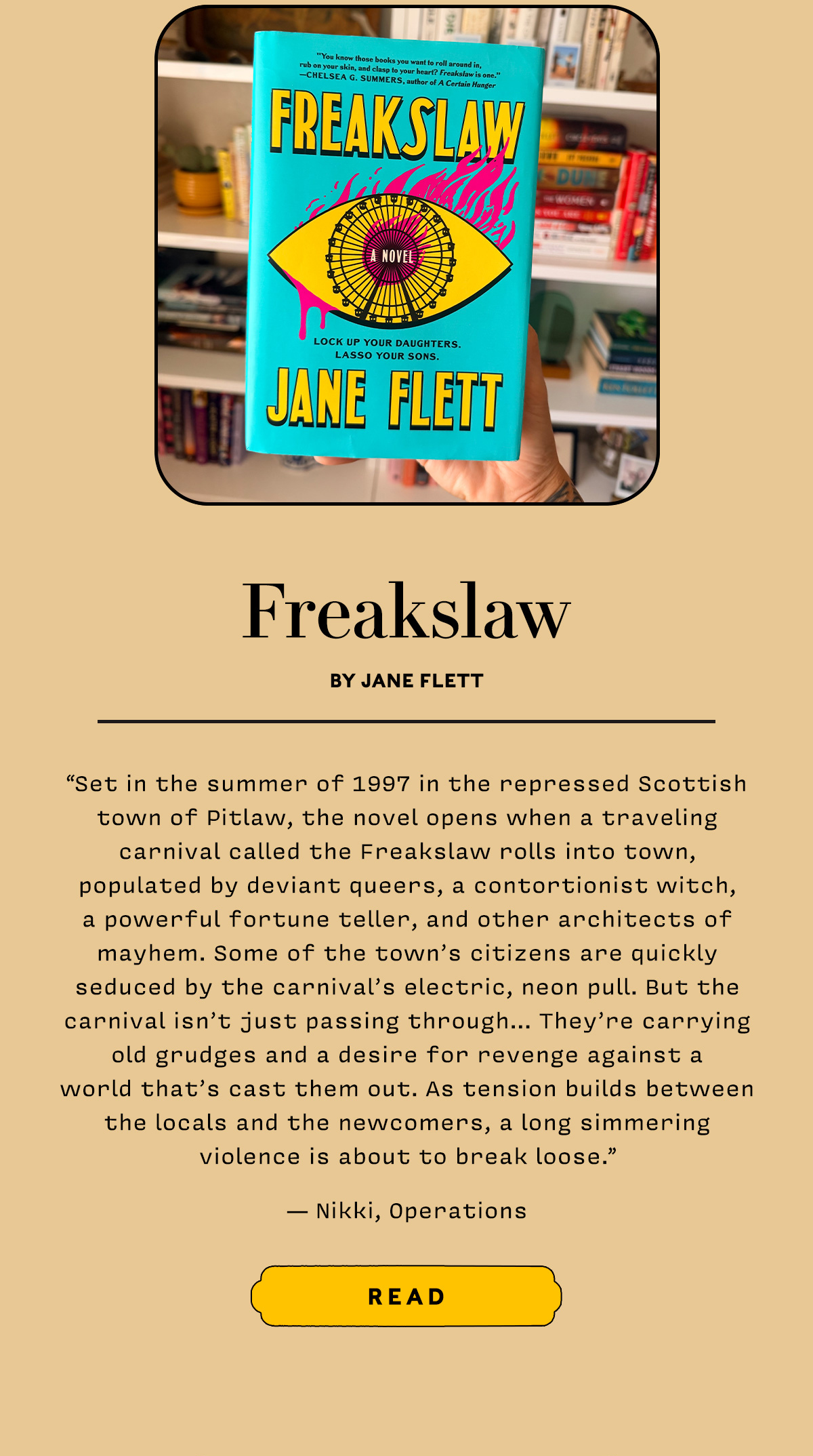 Freakslaw by Jane Flett  Set in the summer of 1997 in the repressed Scottish town of Pitlaw,  the novel opens when a traveling carnival called the Freakslaw rolls into town, populated by deviant queers, a contortionist witch, a powerful fortune teller, and other architects of mayhem.  Some of the town’s citizens are quickly seduced by the carnival’s electric, neon pull. But the carnival isn’t just passing through… They’re carrying old grudges and a desire for revenge against a world that’s cast them out.  As tension builds between the locals and the newcomers, a long simmering violence is about to break loose.