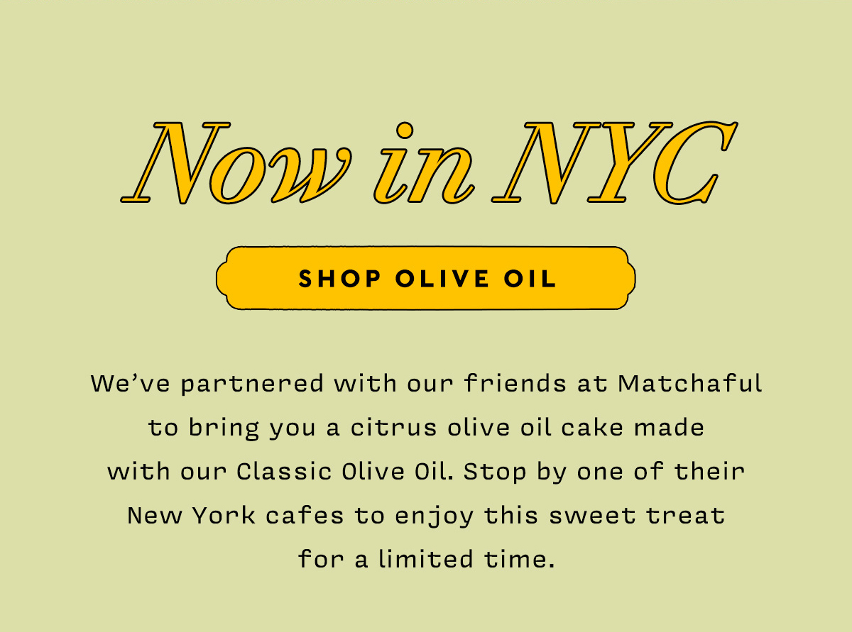 Now in NYC   SHOP OLIVE OIL    We've partnered with our friends at Matchaful to bring you a citrus olive oil cake made  with our Classic Olive Oil. Stop by one of their New York cafes to enjoy this sweet treat  for a limited time.