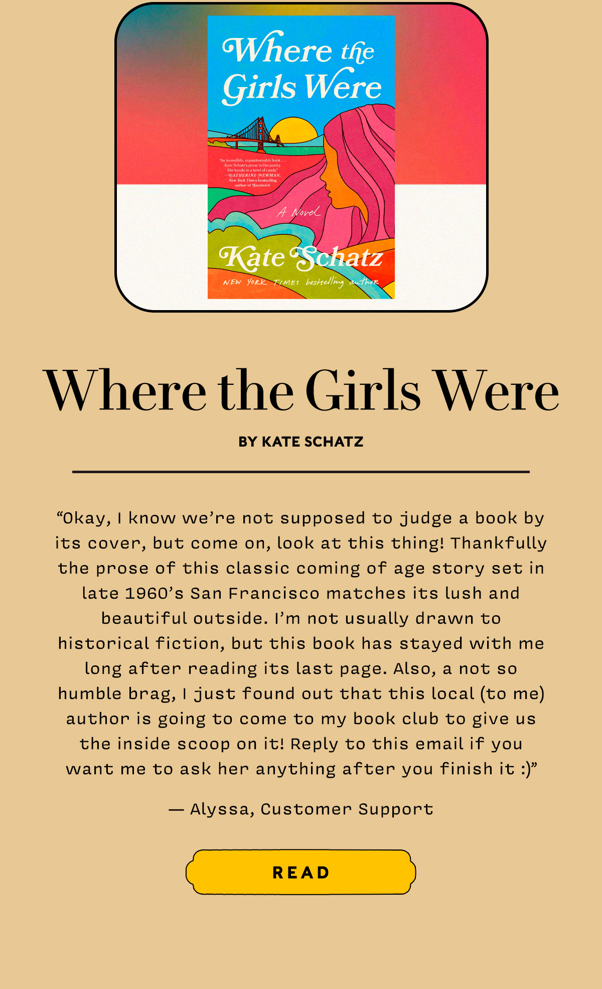 Where the Girls Were by Kate Schatz  Okay, I know we’re not supposed to judge a book by its cover, but come on, look at this thing! Thankfully the prose of this classic coming of age story set in late 1960’s San Francisco matches its lush and beautiful outside. I’m not usually drawn to historical fiction, but this book has stayed with me long after reading its last page. Also, a not so humble brag, I just found out that this local (to me) author is going to come to my book club to give us the inside scoop on it! Reply to this email if you want me to ask her anything after you finish it :)
