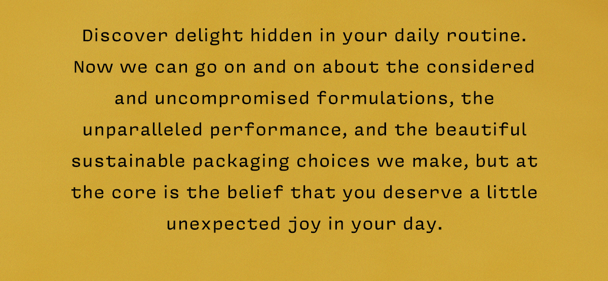 Discover delight hidden in your daily routine.  Now we can go on and on about the considered and uncompromised formulations, the unparalleled performance, and the beautiful sustainable packaging choices we make, but at the core is the belief that you deserve a little unexpected joy in your day. 