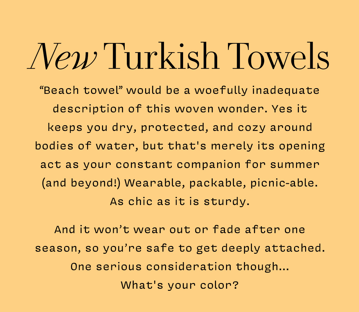 New Turkish Towels      “Beach towel” would be a woefully inadequate description of this woven wonder. Yes it  keeps you dry, protected, and cozy around bodies of water, but that's merely its opening act as your constant companion for summer (and beyond!) Wearable, packable, picnic-able.  As chic as it is sturdy.    And it won’t wear out or fade after one season, so you’re safe to get deeply attached. One serious consideration though...  What's your color?