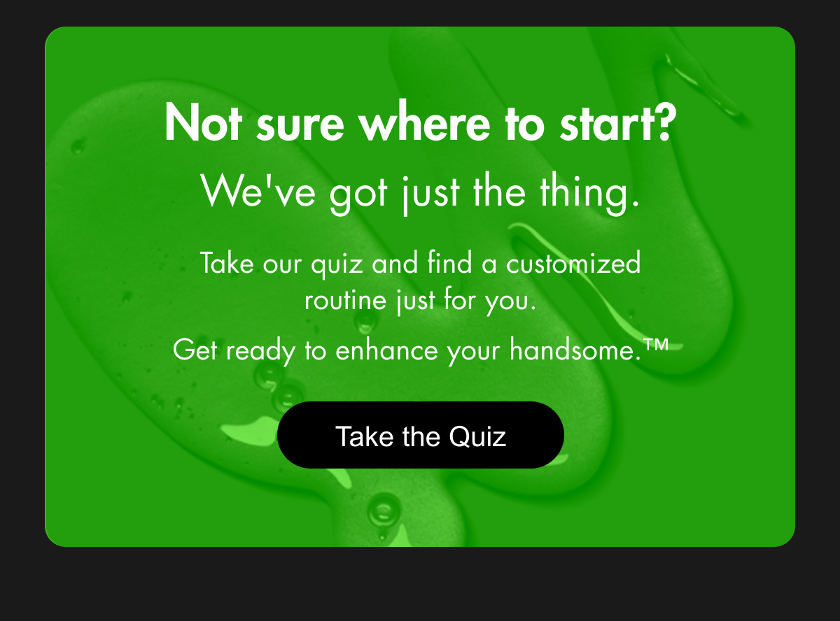Not sure where to start? We've got just the thing. Take our quiz and find a customized routine just for you. Get ready to enhance your handsome.™