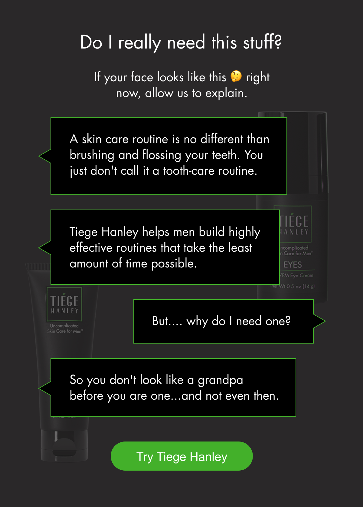 Do I really need this stuff? If your face looks like this 🤔 right now, allow us to explain. A skin care routine is no different than brushing and flossing your teeth. You just don't call it a tooth-care routine. Tiege Hanley helps men build highly effective routines that take the least amount of time possible. But.... why do I need one? So you don't look like a grandpa before you are one...and not even then.