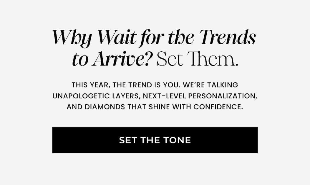 Why Wait for the Trends  to Arrive? Set Them. This year, the trend is you. We're talking unapologetic layers, next-level personalization, and diamonds that shine with confidence.  SET THE TONE