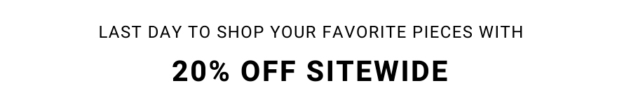 LAST DAY TO SHOP YOUR FAVORITE PIECES WITH 20% OFF SITEWIDE