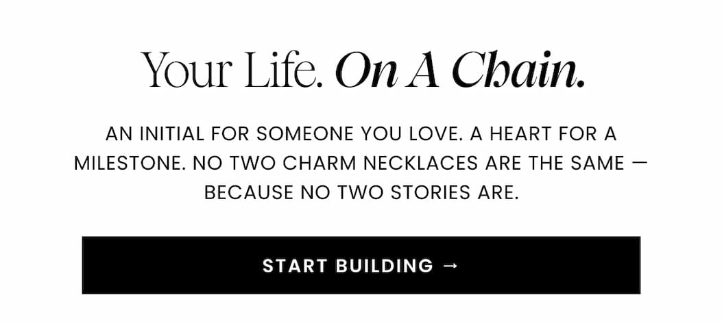 Your Life. On A Chain. An initial for someone you love. A heart for a milestone. No two charm necklaces are the same — because no two stories are. START BUILDING →
