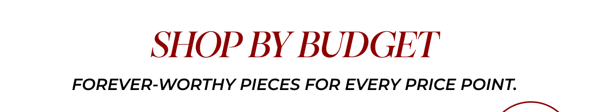 SHOP BY BUDGET. Forever-worthy pieces for every price point.
