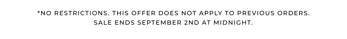 *NO RESTRICTIONS. THIS OFFER DOES NOT APPLY TO PREVIOUS ORDERS. Sale ends SEPTEMBER 2ND at midnight. 