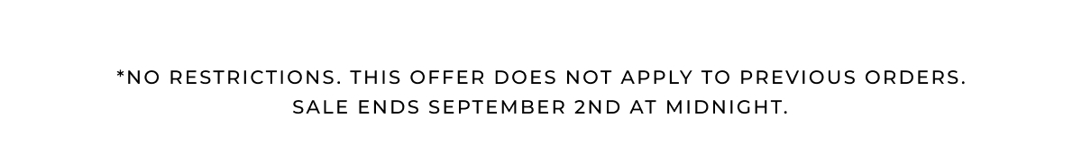 *NO RESTRICTIONS. THIS OFFER DOES NOT APPLY TO PREVIOUS ORDERS. Sale ends SEPTEMBER 2ND at midnight. 
