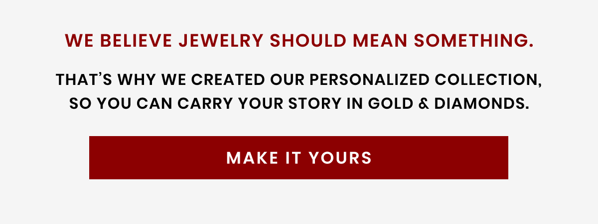 We believe jewelry should mean something. That's why we created our personalized collection, so you can carry your story in gold & diamonds. Make It Yours 