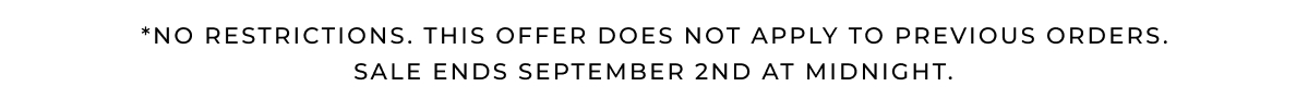 *NO RESTRICTIONS. THIS OFFER DOES NOT APPLY TO PREVIOUS ORDERS. Sale ends SEPTEMBER 2ND at midnight. 