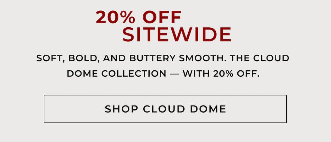 20% OFF SITEWIDE Soft, bold, and buttery smooth. The Cloud Dome Collection — with 20% off. SHOP CLOUD DOME