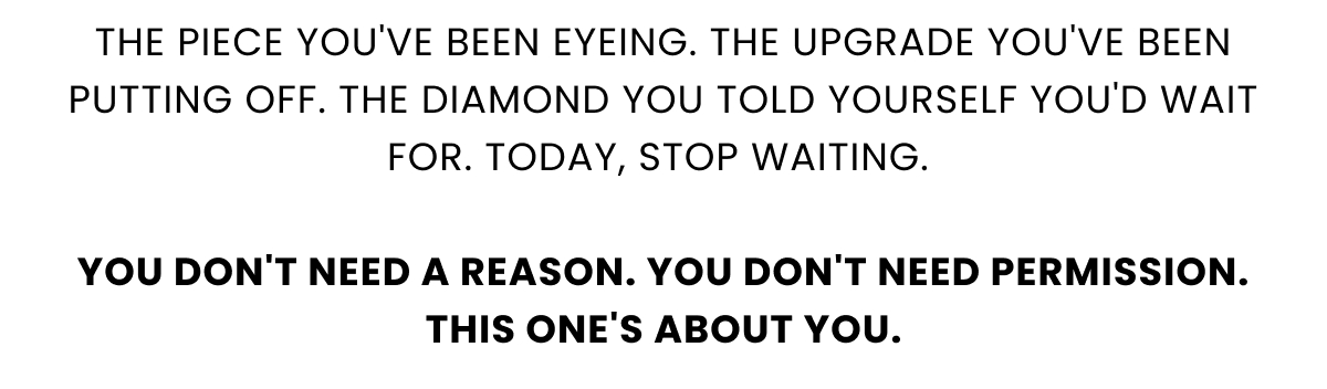 The piece you've been eyeing. The upgrade you've been putting off. The diamond you told yourself you'd wait for. Today, stop waiting.   You don't need a reason. You don't need permission. This one's about you.