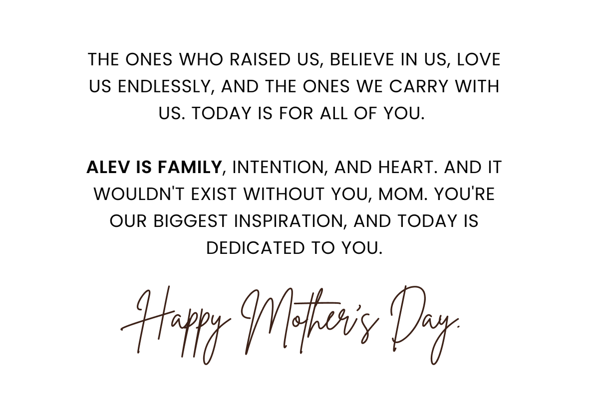 The ones who raised us, believe in us, love us endlessly, and the ones we carry with us. Today is for all of you.   Alev is family, intention, and heart. And it wouldn't exist without you, Mom. You're our biggest inspiration, and today is dedicated to you. Happy Mother's Day!