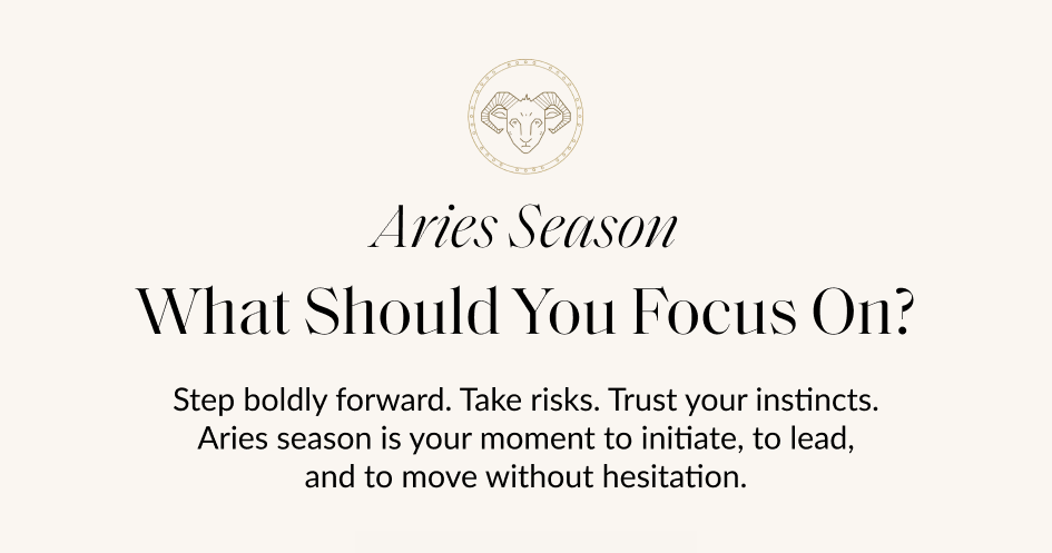 Aries Season What Should You Focus On? Step boldly forward. Take risks. Trust your instincts. Aries season is your moment to initiate, to lead, and to move without hesitation.