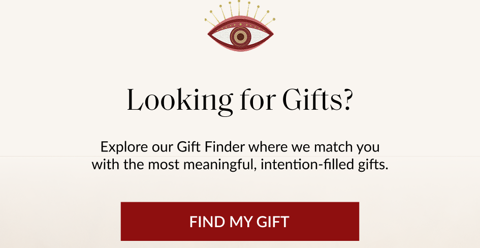 Looking for Gifts? Explore our Gift Finder where we match you with the most meaningful, intention-filled gifts. FIND MY GIFT