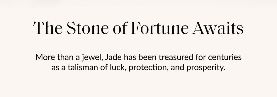 The Stone of Fortune Awaits More than a jewel, Jade has been treasured for centuries as a talisman of luck, protection, and prosperity.