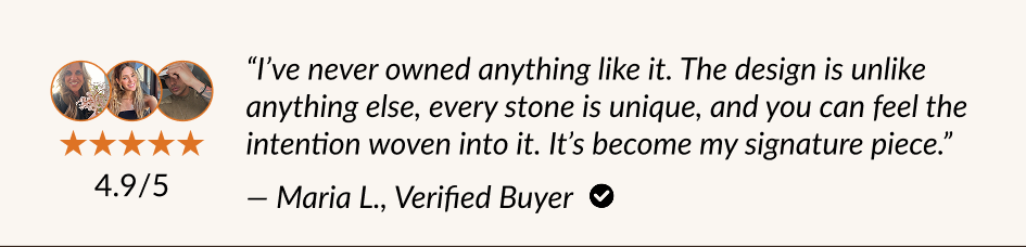 "I've never owned anything like it. The design is unlike anything else, every stone is unique, and you can feel the intention woven into it. It's become my signature piece." - Maria L., Verified Buyer