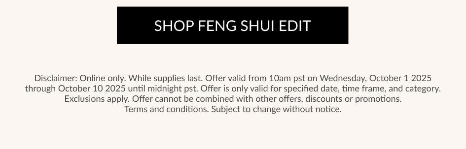 SHOP FENG SHUI EDIT Disclaimer: Online only. While supplies last. Offer valid from 10am pst on Wednesday, October 1 2025 through October 10 2025 until midnight pst. Offer is only valid for specified date, time frame, and category. Exclusions apply. Offer cannot be combined with other offers, discounts or promotions. Terms and conditions. Subject to change without notice.