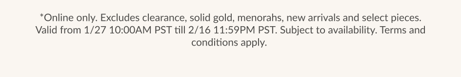 *Online only. Excludes clearance, solid gold, menorahs, new arrivals and select pieces. Valid from 1/27 10:00AM PST till 2/16 11:59PM PST. Subject to availability. Terms and conditions apply.