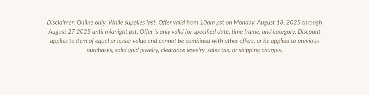Disclaimer: Online only. While supplies last. Offer valid from 10am pst on Monday, August 18, 2025 through August 27 2025 until midnight pst. Offer is only valid for specified date, time frame, and category. Discount apolles to Ilem or equal or lesser value and cannor ve combined win orner orters. or be abollea to previous ourcnases. sollc gold lewelrv. clearance jewelry, sales tax, or shipping charges.