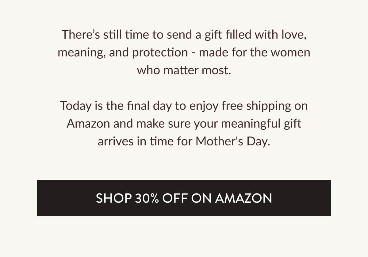 There's still time to send a gift filled with love, meaning, and protection - made for the women who matter most. Today is the final day to enjoy free shipping on Amazon and make sure your meaningful gift arrives in time for Mother's Day.
