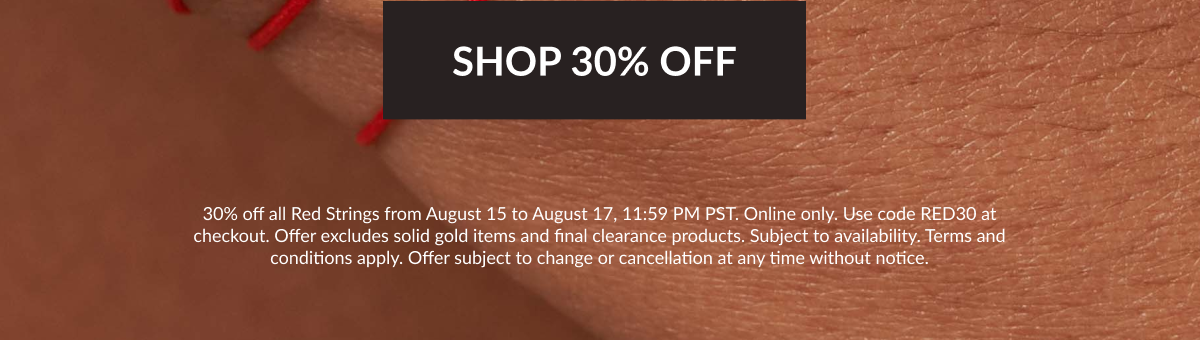 30% off all Red Strings from August 15 to August 17, 11:59 PM PST. Online only. Use code RED30 at checkout. Offer excludes solid gold items and final clearance products. Subject to availability. Terms and conditions apply. Offer subject to change or cancellation at any time without notice.