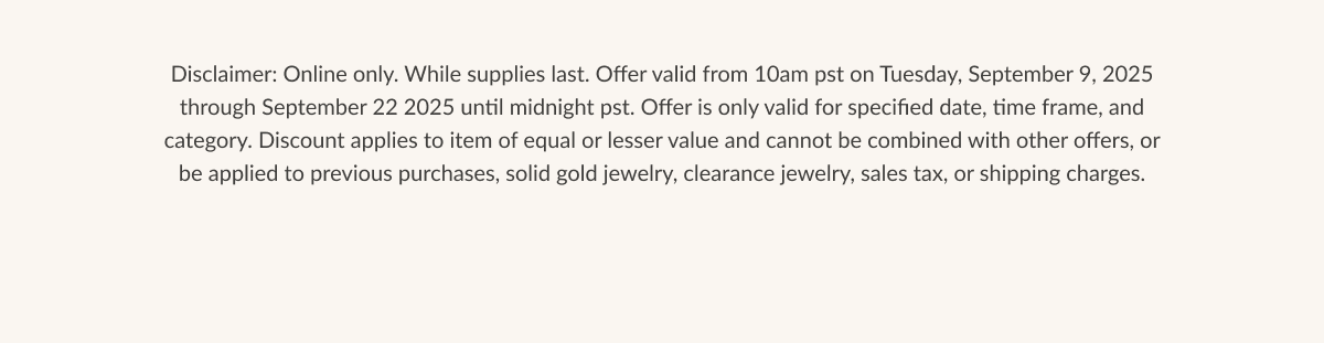 Disclaimer: Online only. While supplies last. Offer valid from 10am pst on Tuesday, September 9, 2025 through September 22 2025 until midnight pst. Offer is only valid for specified date, time frame, and category. Discount applies to item of equal or lesser value and cannot be combined with other offers, or be applied to previous purchases, solid gold jewelry, clearance jewelry, sales tax, or shipping charges.
