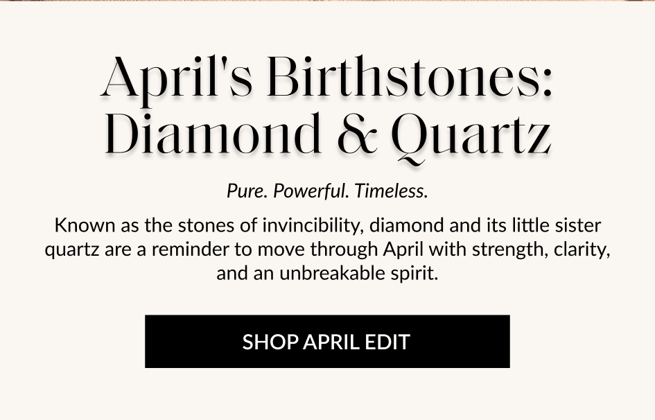April's Birthstones: Diamond & Quartz Pure. Powerful. Timeless. Known as the stones of invincibility, diamond and its little sister quartz are a reminder to move through April with strength, clarity, and an unbreakable spirit. SHOP APRIL EDIT