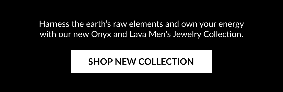 Harness the earth's raw elements and own your energy with our new Onyx and Lava Men's Jewelry Collection. SHOP NEW COLLECTION
