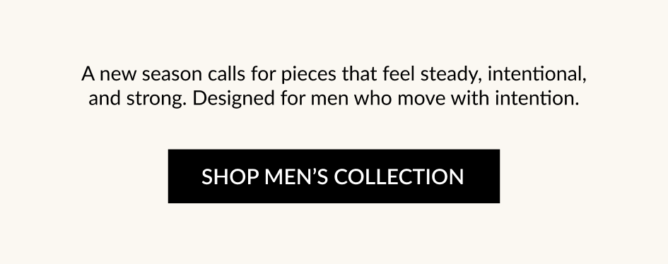 A new season calls for pieces that feel steady, intentional, and strong. Designed for men who move with intention. SHOP MEN'S COLLECTION