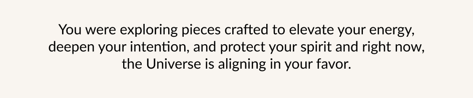 You were exploring pieces crafted to elevate your energy, deepen your intention, and protect your spirit and right now, the Universe is aligning in your favor.