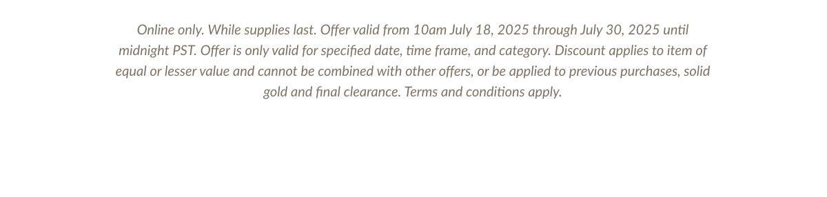 Online only. While supplies last. Offer valid from 10am July 18, 2025 through July 30, 2025 until midnight PST. Offer is only valid for specified date, time frame, and category. Discount applies to item of equal or lesser value and cannot be combined with other offers, or be applied to previous purchases, solid gold and final clearance. Terms and conditions apply.