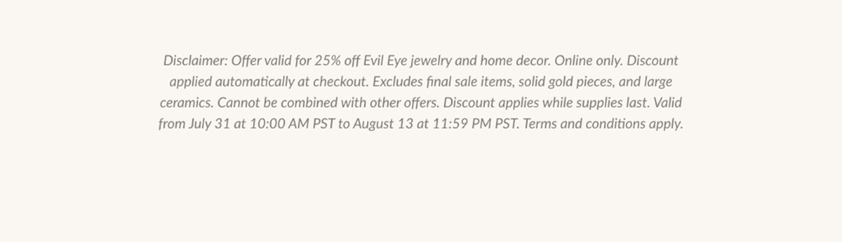 Disclaimer: Offer valid for 25% off Evil Eye jewelry and home decor. Online only. Discount applied automatically at checkout. Excludes final sale items, solid gold pieces, and large ceramics. Cannot be combined with other offers. Discount applies while supplies last. Valid from July 31 at 10:00 AM PST to August 13 at 11:59 PM PST. Terms and conditions apply.