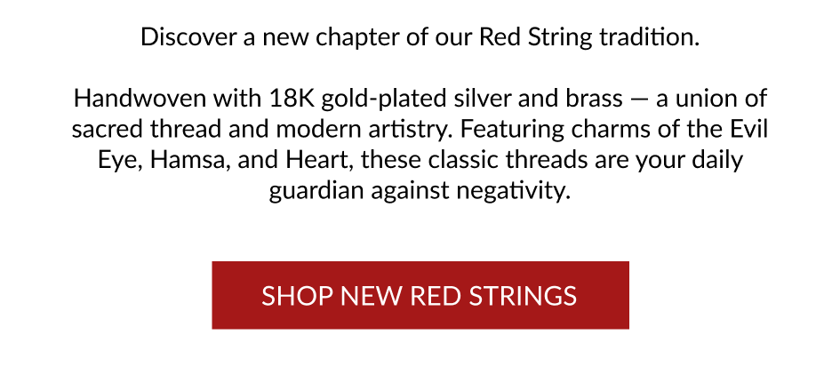 Discover a new chapter of our Red String tradition. Handwoven with 18K gold-plated silver and brass — a union of sacred thread and modern artistry. Featuring charms of the Evil Eye, Hamsa, and Heart, these classic threads are your daily guardian against negativity. SHOP NEW RED STRINGS