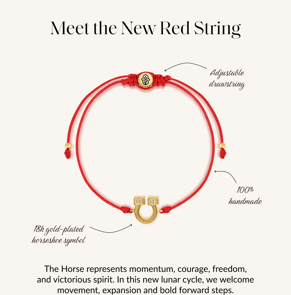 Meet the New Red String The Horse represents momentum, courage, freedom, and victorious spirit. In this new lunar cycle, we welcome movement, expansion and bold forward steps.