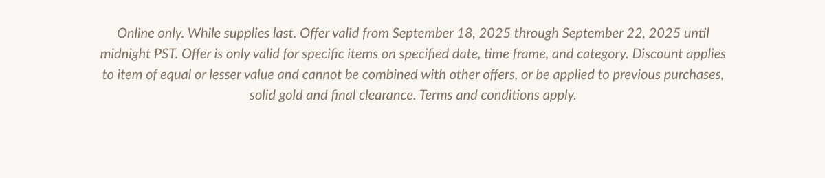 Online only. While supplies last. Offer valid from September 18, 2025 through September 22, 2025 until midnight PST. Offer is only valid for specific items on specified date, time frame, and category. Discount applies to item of equal or lesser value and cannot be combined with other offers, or be applied to previous purchases, solid gold and final clearance. Terms and conditions apply.