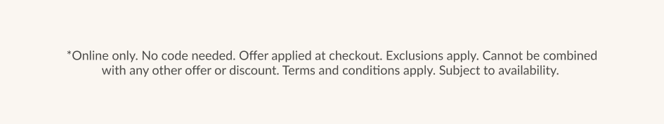 *Online only. No code needed. Offer applied at checkout. Exclusions apply. Cannot be combined with any other offer or discount. Terms and conditions apply. Subject to availability.
