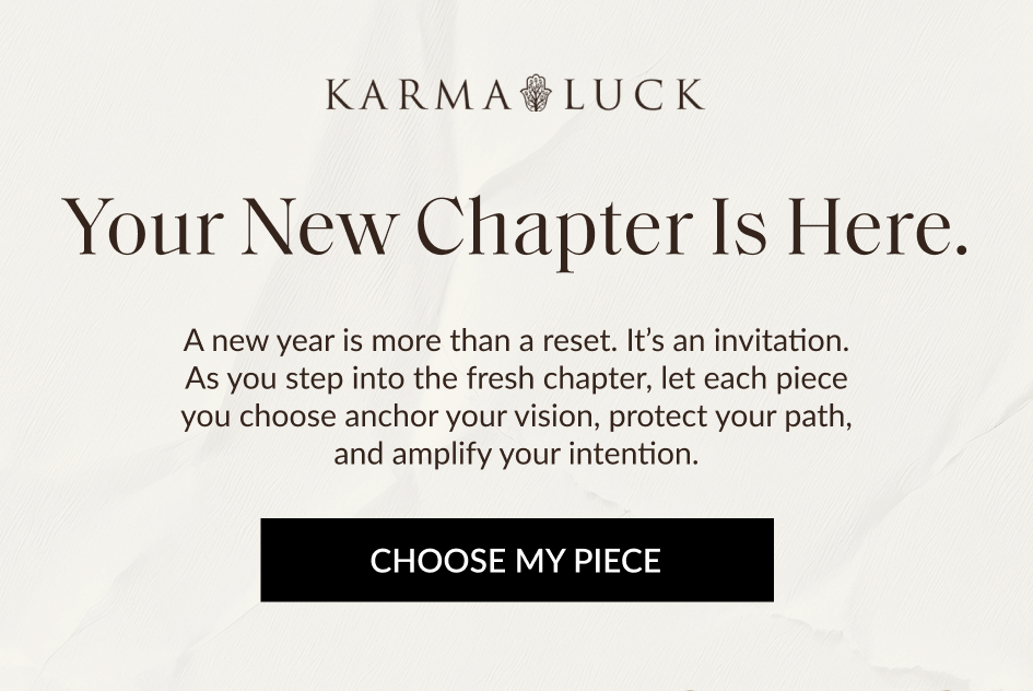 Your New Chapter Is Here. A new year is more than a reset. It's an invitation. As you step into the fresh chapter, let each piece you choose anchor your vision, protect your path, and amplify your intention. CHOOSE MY PIECE