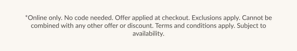 *Online only. No code needed. Offer applied at checkout. Exclusions apply. Cannot be combined with any other offer or discount. Terms and conditions apply. Subiect to availability.