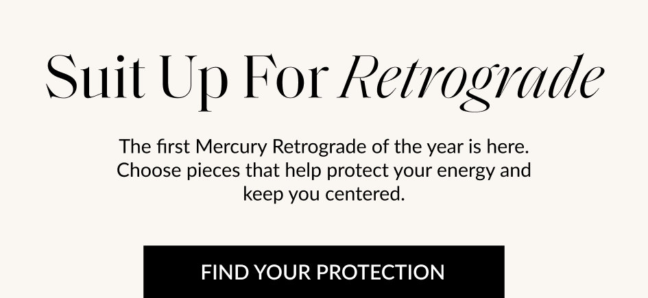 Suit Up For Retrograde The first Mercury Retrograde of the year is here. Choose pieces that help protect your energy and keep you centered. FIND YOUR PROTECTION