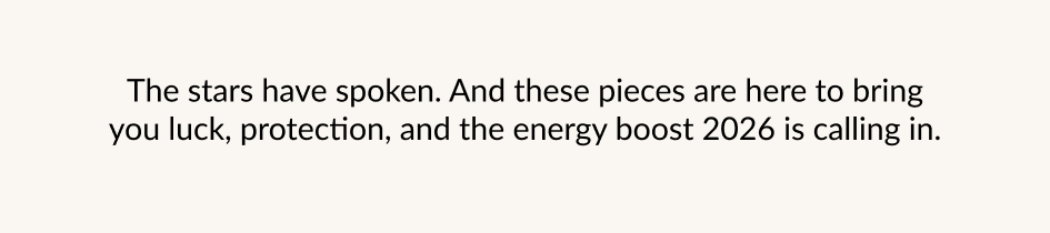 The stars have spoken. And these pieces are here to bring you luck, protection, and the energy boost 2026 is calling in.
