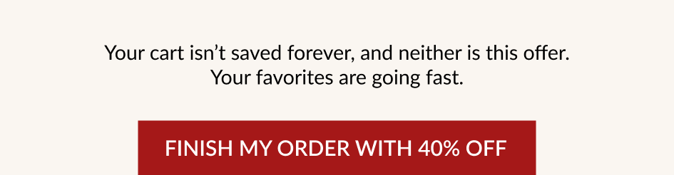 Your cart isn't saved forever, and neither is this offer. Your favorites are going fast. FINISH MY ORDER WITH 40% OFF