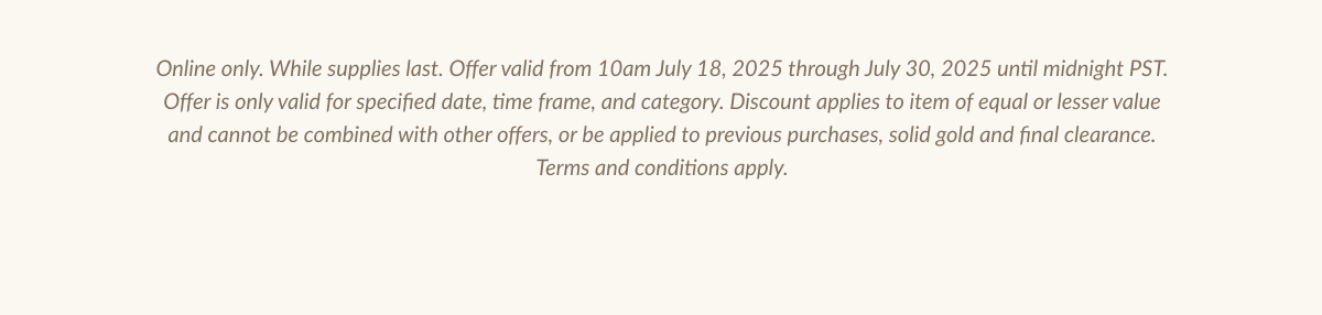 Online only. While supplies last. Offer valid from 10am July 18. 2025 throush July 30. 2025 until midnight PST.| Offer is only valid for specified date, time frame, and category. Discount applies to item of equal or lesser value and cannot be combined with other offers, or be applied to previous purchases, solid gold and final clearance. Terms and conditions apply.