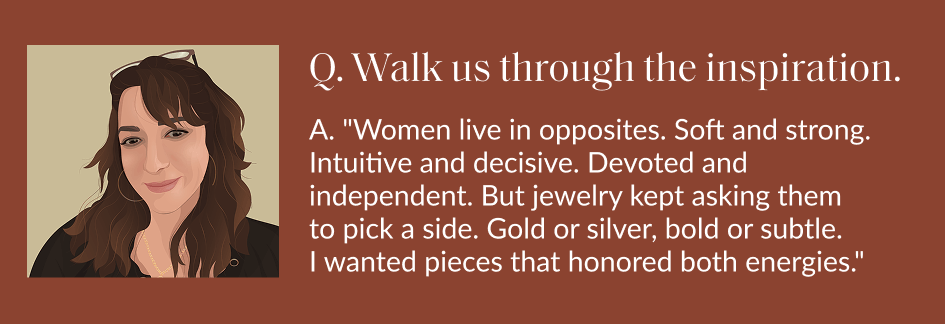 Q. Walk us through the inspiration. A. "Women live in opposites. Soft and strong. Intuitive and decisive. Devoted and independent. But jewelry kept asking them to pick a side. Gold or silver, bold or subtle I wanted pieces that honored both energies."