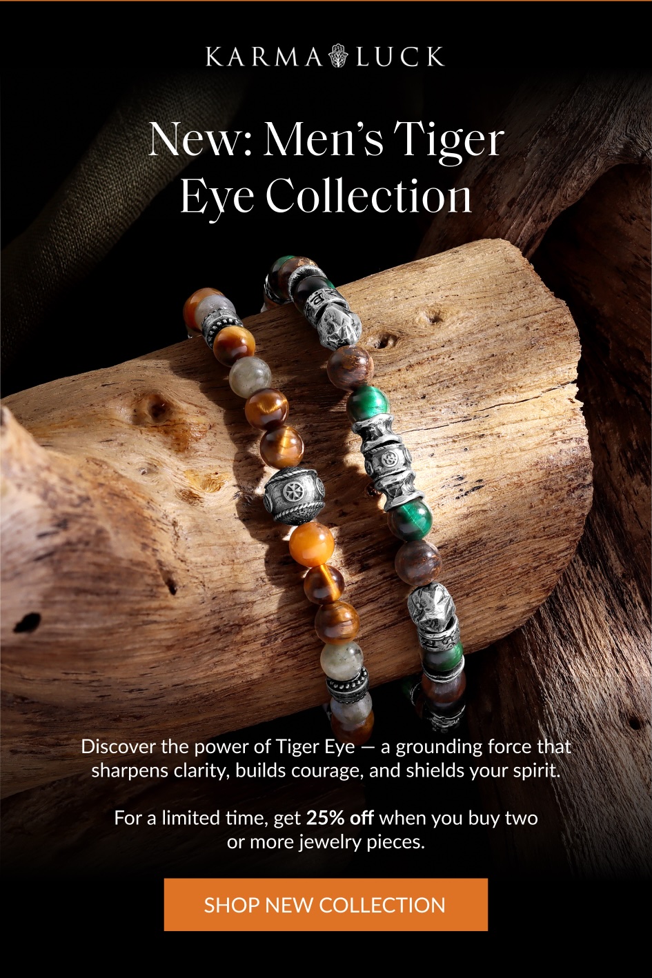 New: Men's Tiger Eye Collection Discover the power of Tiger Eye - a grounding force that sharpens clarity, builds courage, and shields your spirit. For a limited time, get 25% off when you buy two or more jewelry pieces. SHOP NEW COLLECTION