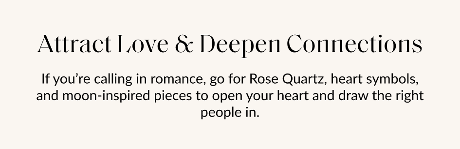 Attract Love & Deepen Connections If you're calling in romance, go for Rose Quartz, heart symbols, and moon-inspired pieces to open your heart and draw the right people in.