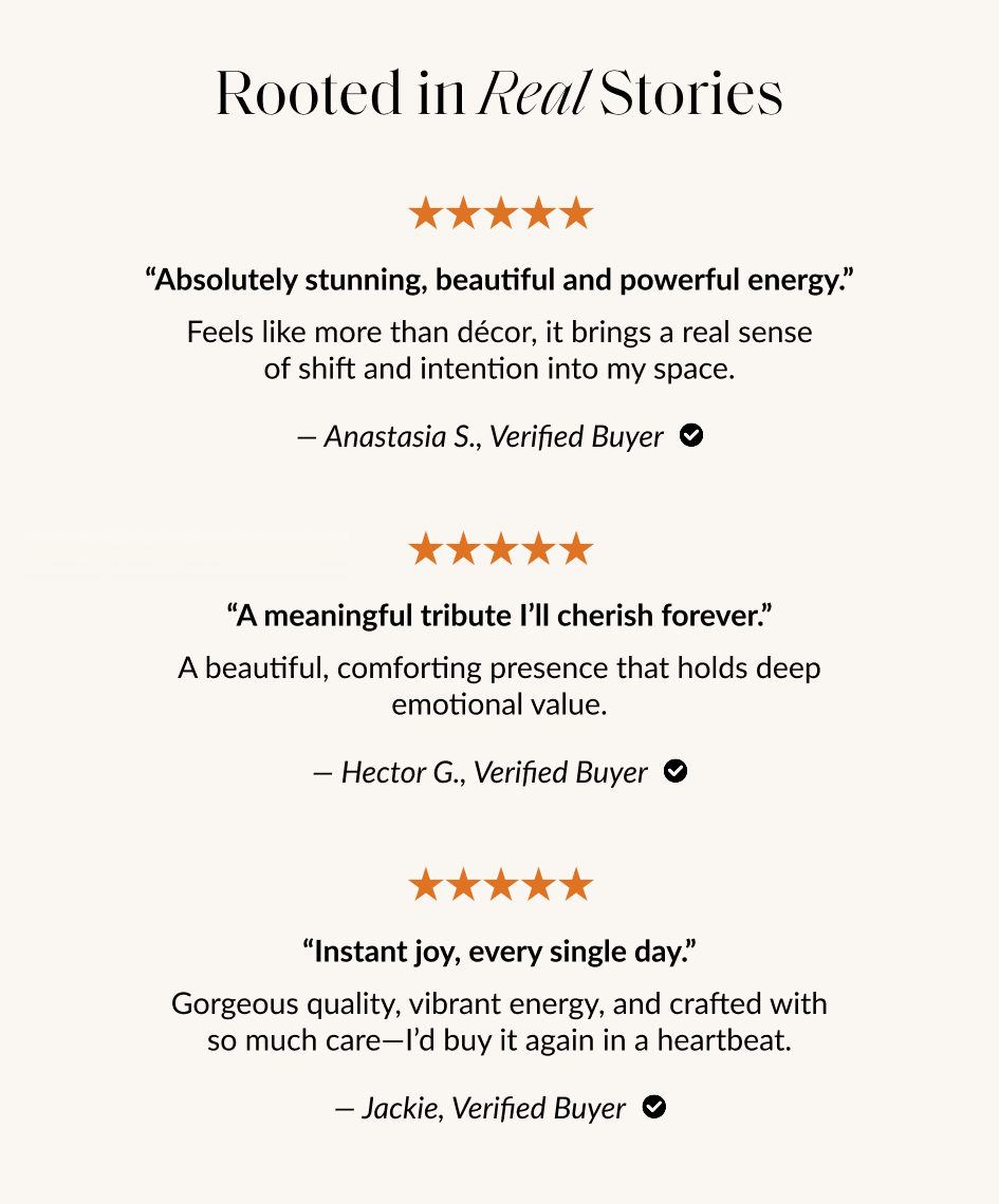 Rooted in Real Stories "Absolutely stunning, beautiful and powerful energy." Feels like more than décor, it brings a real sense of shift and intention into my space. - Anastasia S., Verified Buyer © "A meaningful tribute I'll cherish forever." A beautiful, comforting presence that holds deep emotional value. - Hector G., Verified Buyer O "Instant joy, every single day." Gorgeous quality, vibrant energy, and crafted with so much care-l'd buy it again in a heartbeat. - Jackie, Verified Buyer O