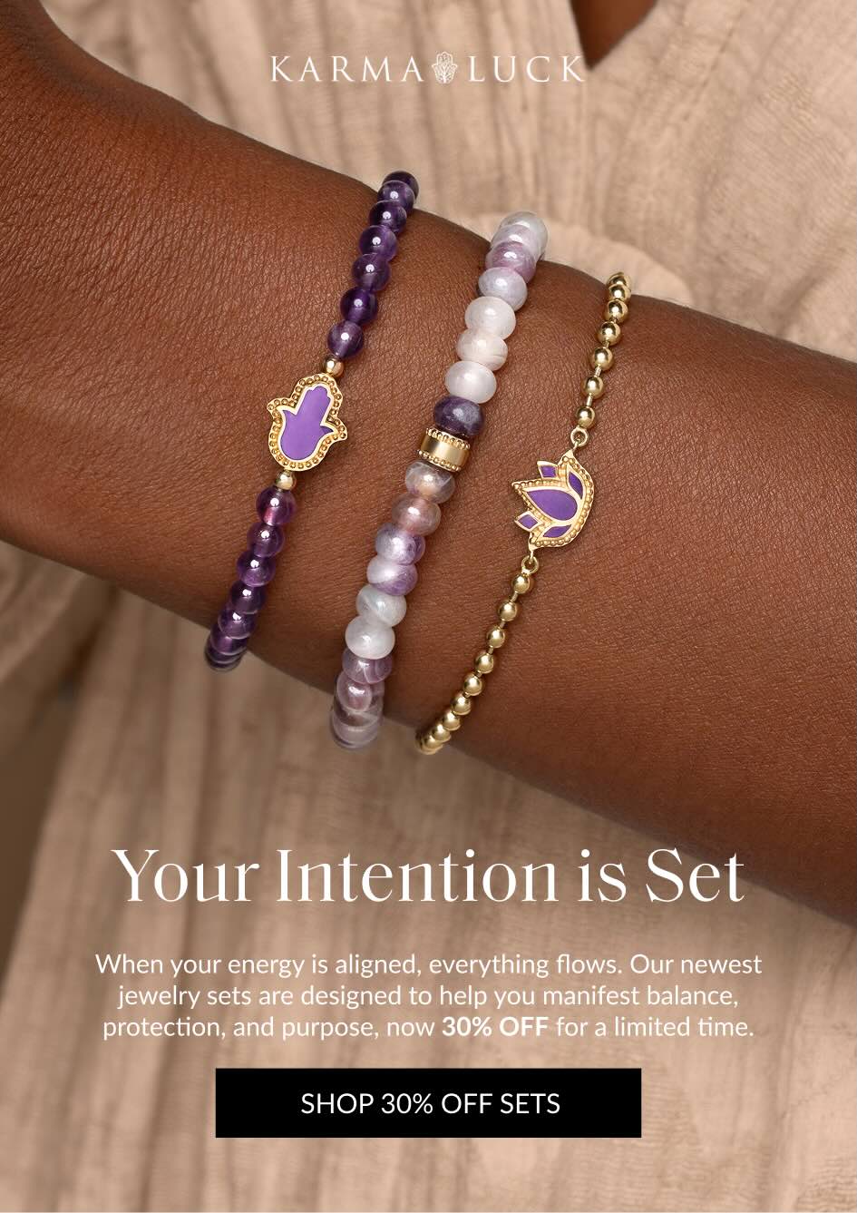 Your Intention is Set When your energy is aligned, everything flows. Our newest jewelry sets are designed to help you manifest balance, protection, and purpose, now 30% OFF for a limited time. SHOP 30% OFF SETS
