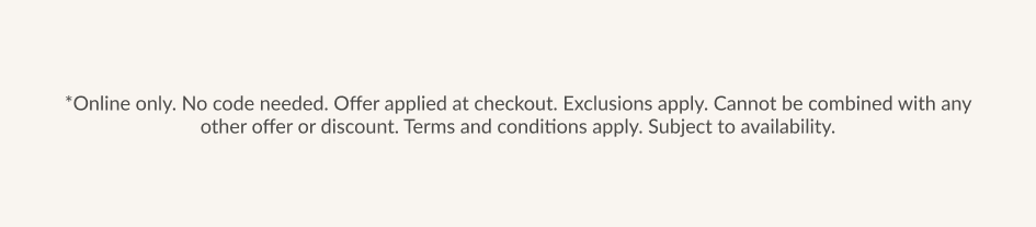 *Online only. No code needed. Offer applied at checkout. Exclusions apply. Cannot be combined with any other offer or discount. Terms and conditions apply. Subject to availability.